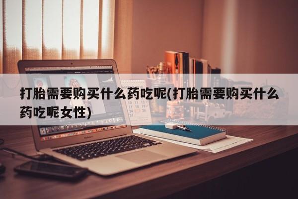 打胎药大月份用联系微信打胎需要购买什么药吃呢(打胎需要购买什么药吃呢女性)