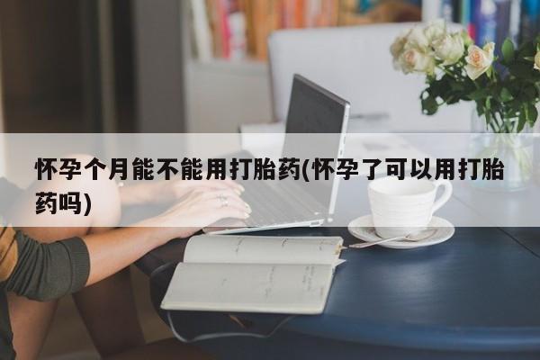打胎药大月份用联系微信怀孕个月能不能用打胎药(怀孕了可以用打胎药吗)