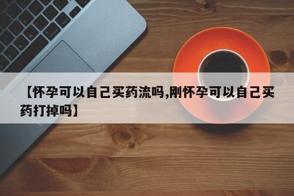 打胎药大月份用联系微信【怀孕可以自己买药流吗,刚怀孕可以自己买药打掉吗】