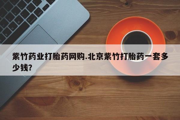 打胎药大月份用联系微信紫竹药业打胎药网购.北京紫竹打胎药一套多少钱？